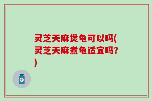 灵芝天麻煲龟可以吗(灵芝天麻煮龟适宜吗？)