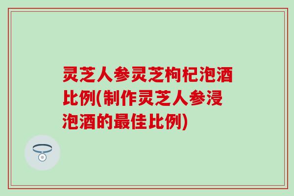灵芝人参灵芝枸杞泡酒比例(制作灵芝人参浸泡酒的最佳比例)
