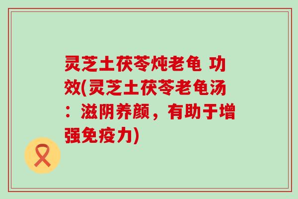 灵芝土茯苓炖老龟 功效(灵芝土茯苓老龟汤：滋阴养颜，有助于增强免疫力)
