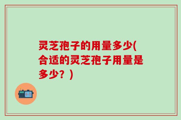 灵芝孢子的用量多少(合适的灵芝孢子用量是多少？)