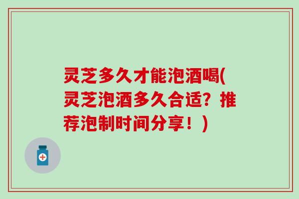 灵芝多久才能泡酒喝(灵芝泡酒多久合适？推荐泡制时间分享！)