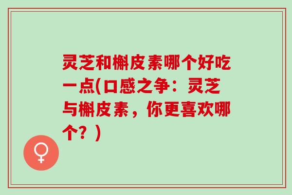 灵芝和槲皮素哪个好吃一点(口感之争：灵芝与槲皮素，你更喜欢哪个？)