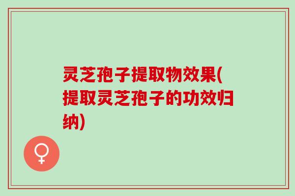 灵芝孢子提取物效果(提取灵芝孢子的功效归纳)