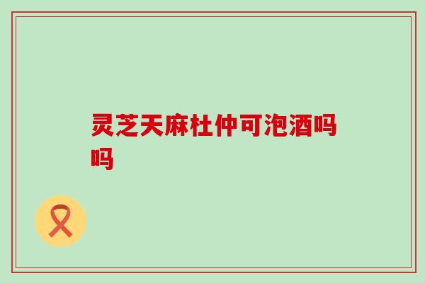 灵芝天麻杜仲可泡酒吗吗