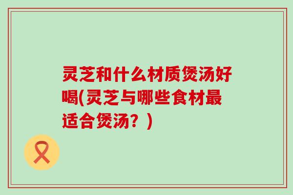 灵芝和什么材质煲汤好喝(灵芝与哪些食材最适合煲汤？)