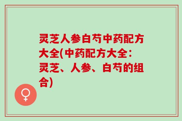 灵芝人参白芍配方大全(配方大全:灵芝、人参、白芍的组合) 灵芝人参白芍配方大全(配方大全:灵芝、人参、白芍的组合)