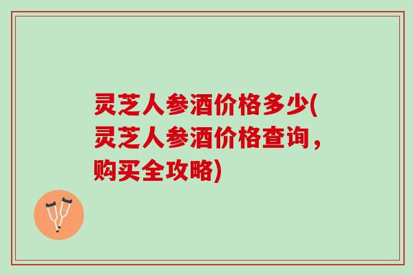 灵芝人参酒价格多少(灵芝人参酒价格查询，购买全攻略)