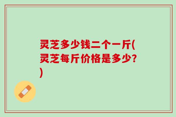 灵芝多少钱二个一斤(灵芝每斤价格是多少？)