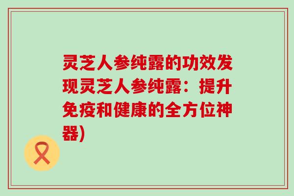 灵芝人参纯露的功效发现灵芝人参纯露：提升免疫和健康的全方位神器)
