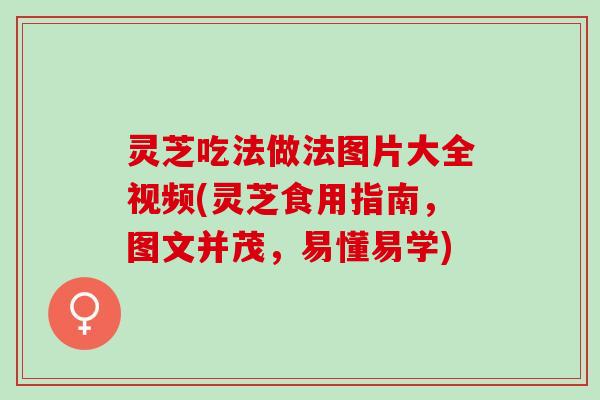 灵芝吃法做法图片大全视频(灵芝食用指南，图文并茂，易懂易学)