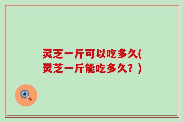 灵芝一斤可以吃多久(灵芝一斤能吃多久？)