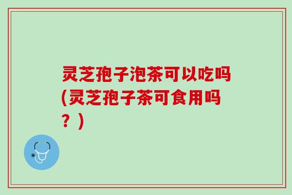 灵芝孢子泡茶可以吃吗(灵芝孢子茶可食用吗？)