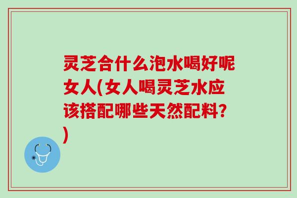 灵芝合什么泡水喝好呢女人(女人喝灵芝水应该搭配哪些天然配料？)
