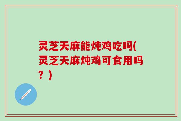 灵芝天麻能炖鸡吃吗(灵芝天麻炖鸡可食用吗？)
