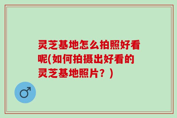 灵芝基地怎么拍照好看呢(如何拍摄出好看的灵芝基地照片？)