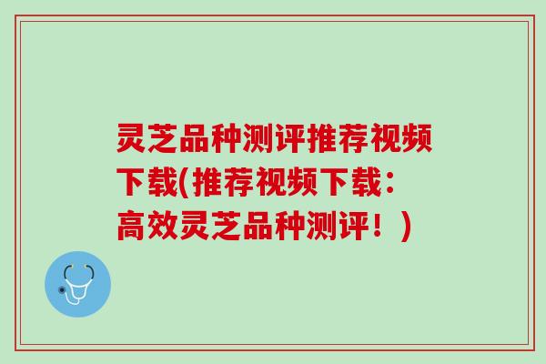 灵芝品种测评推荐视频下载(推荐视频下载：高效灵芝品种测评！)