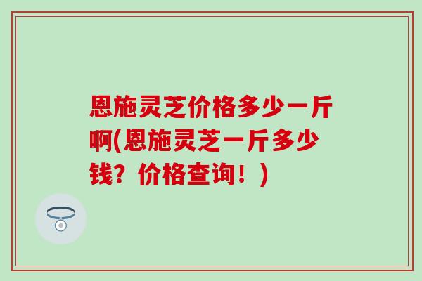 恩施灵芝价格多少一斤啊(恩施灵芝一斤多少钱？价格查询！)