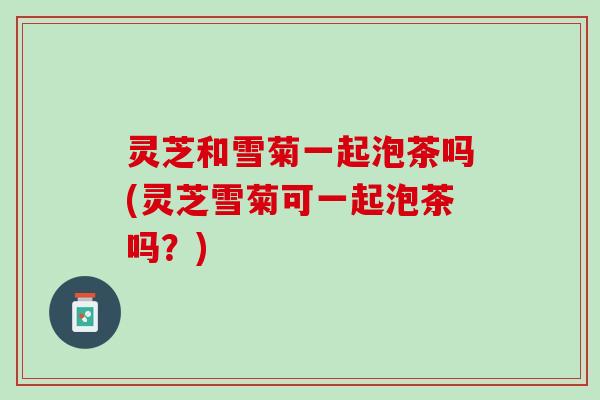 灵芝和雪菊一起泡茶吗(灵芝雪菊可一起泡茶吗？)