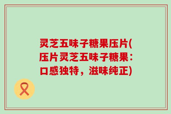 灵芝五味子糖果压片(压片灵芝五味子糖果：口感独特，滋味纯正)