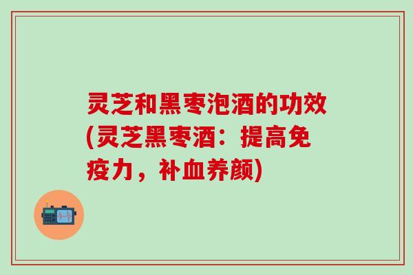 灵芝和黑枣泡酒的功效(灵芝黑枣酒：提高免疫力，补血养颜)