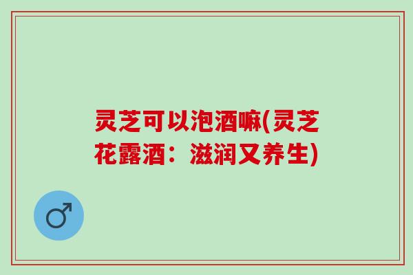 灵芝可以泡酒嘛(灵芝花露酒：滋润又养生)