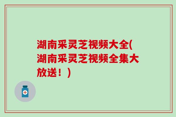 湖南采灵芝视频大全(湖南采灵芝视频全集大放送！)