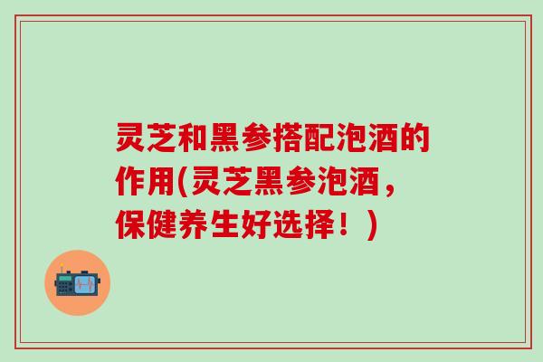 灵芝和黑参搭配泡酒的作用(灵芝黑参泡酒，保健养生好选择！)