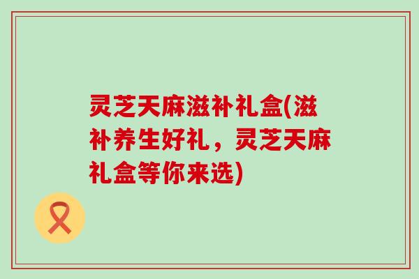 灵芝天麻滋补礼盒(滋补养生好礼，灵芝天麻礼盒等你来选)