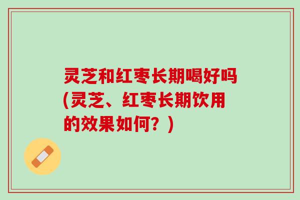 灵芝和红枣长期喝好吗(灵芝、红枣长期饮用的效果如何？)