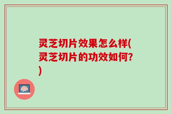 灵芝切片效果怎么样(灵芝切片的功效如何？)