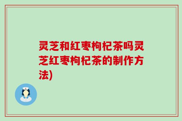 灵芝和红枣枸杞茶吗灵芝红枣枸杞茶的制作方法)