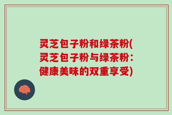 灵芝包子粉和绿茶粉(灵芝包子粉与绿茶粉：健康美味的双重享受)
