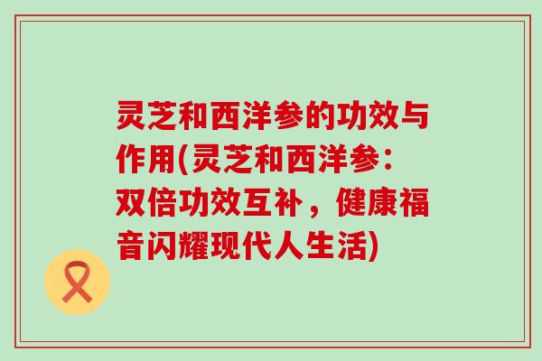 灵芝和西洋参的功效与作用(灵芝和西洋参：双倍功效互补，健康福音闪耀现代人生活)
