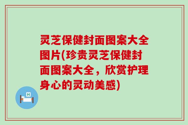 灵芝保健封面图案大全图片(珍贵灵芝保健封面图案大全，欣赏护理身心的灵动美感)