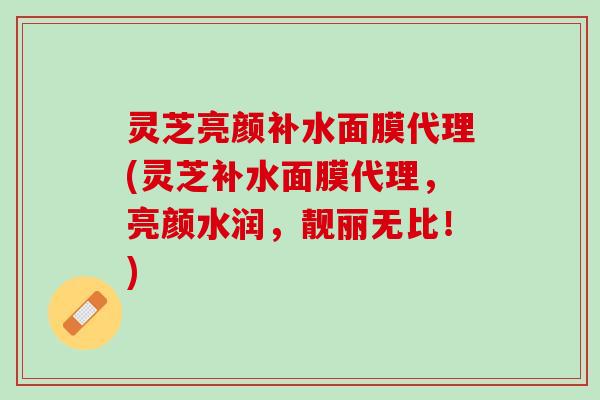 灵芝亮颜补水面膜代理(灵芝补水面膜代理，亮颜水润，靓丽无比！)