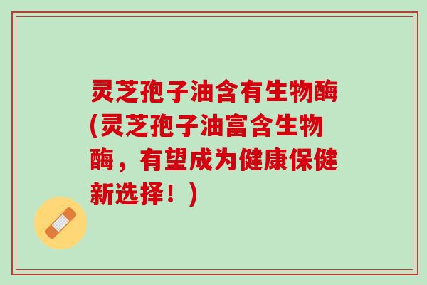 灵芝孢子油含有生物酶(灵芝孢子油富含生物酶，有望成为健康保健新选择！)