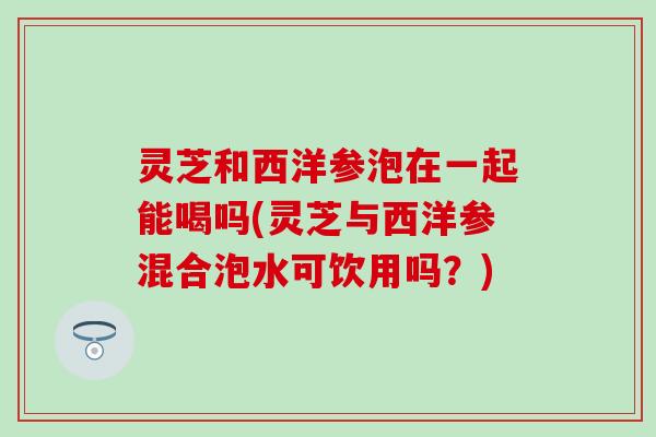 灵芝和西洋参泡在一起能喝吗(灵芝与西洋参混合泡水可饮用吗？)