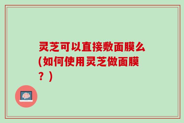 灵芝可以直接敷面膜么(如何使用灵芝做面膜？)