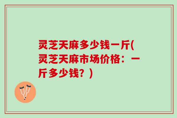 灵芝天麻多少钱一斤(灵芝天麻市场价格：一斤多少钱？)