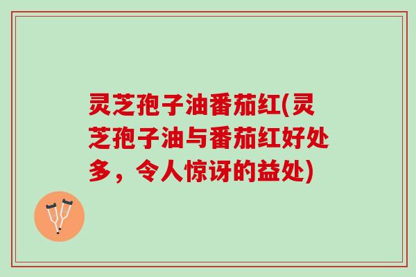 灵芝孢子油番茄红(灵芝孢子油与番茄红好处多，令人惊讶的益处)