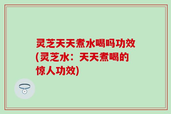 灵芝天天煮水喝吗功效(灵芝水：天天煮喝的惊人功效)