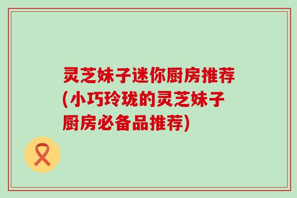 灵芝妹子迷你厨房推荐(小巧玲珑的灵芝妹子厨房必备品推荐) 灵芝妹子迷你厨房推荐(小巧玲珑的灵芝妹子厨房必备品推荐)