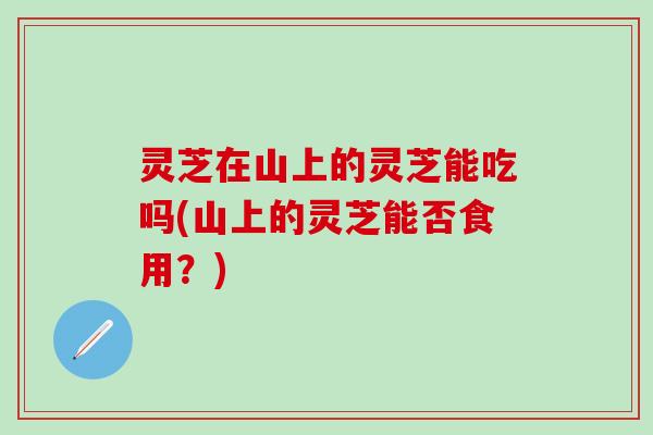 灵芝在山上的灵芝能吃吗(山上的灵芝能否食用?) 灵芝在山上的灵芝能吃吗(山上的灵芝能否食用?)