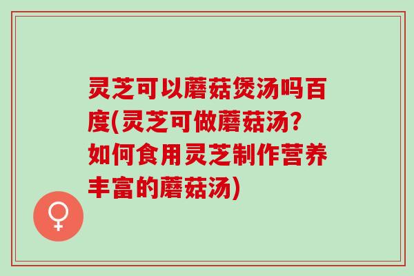 灵芝可以蘑菇煲汤吗百度(灵芝可做蘑菇汤？如何食用灵芝制作营养丰富的蘑菇汤)