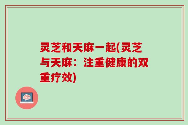 灵芝和天麻一起(灵芝与天麻：注重健康的双重疗效)
