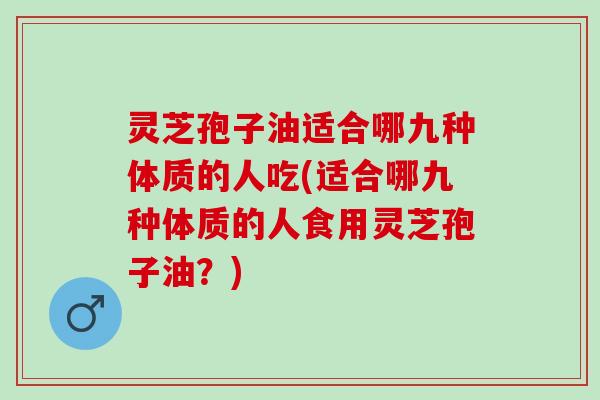 灵芝孢子油适合哪九种体质的人吃(适合哪九种体质的人食用灵芝孢子油？)