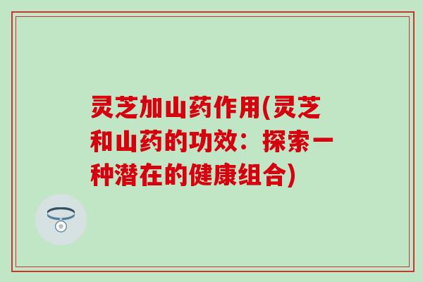 灵芝加山药作用(灵芝和山药的功效：探索一种潜在的健康组合)