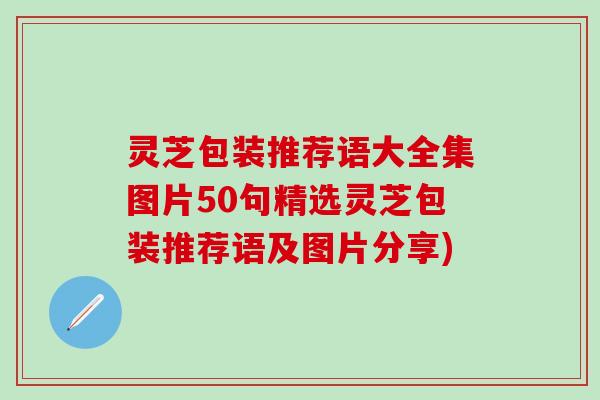 灵芝包装推荐语大全集图片50句精选灵芝包装推荐语及图片分享)