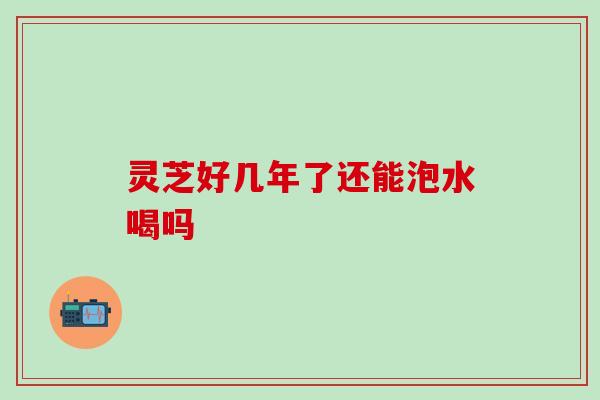 灵芝好几年了还能泡水喝吗