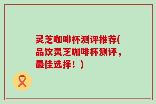 灵芝咖啡杯测评推荐(品饮灵芝咖啡杯测评，最佳选择！)
